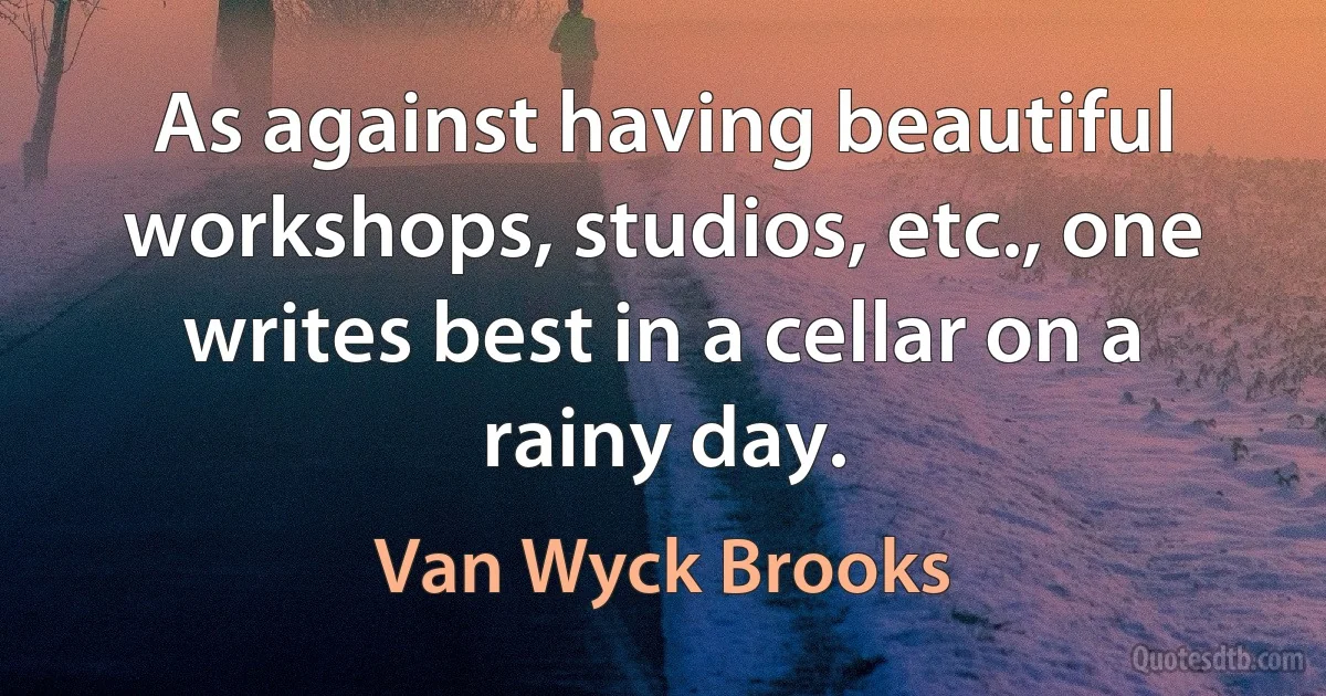 As against having beautiful workshops, studios, etc., one writes best in a cellar on a rainy day. (Van Wyck Brooks)