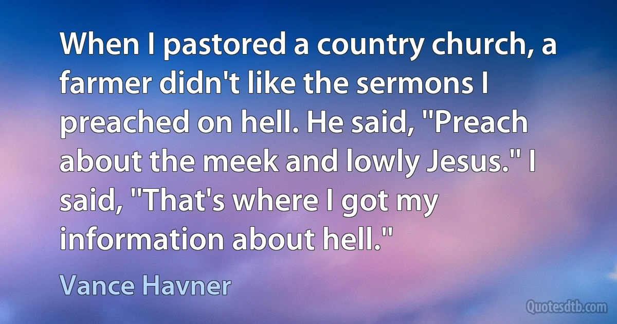 When I pastored a country church, a farmer didn't like the sermons I preached on hell. He said, ''Preach about the meek and lowly Jesus.'' I said, ''That's where I got my information about hell.'' (Vance Havner)