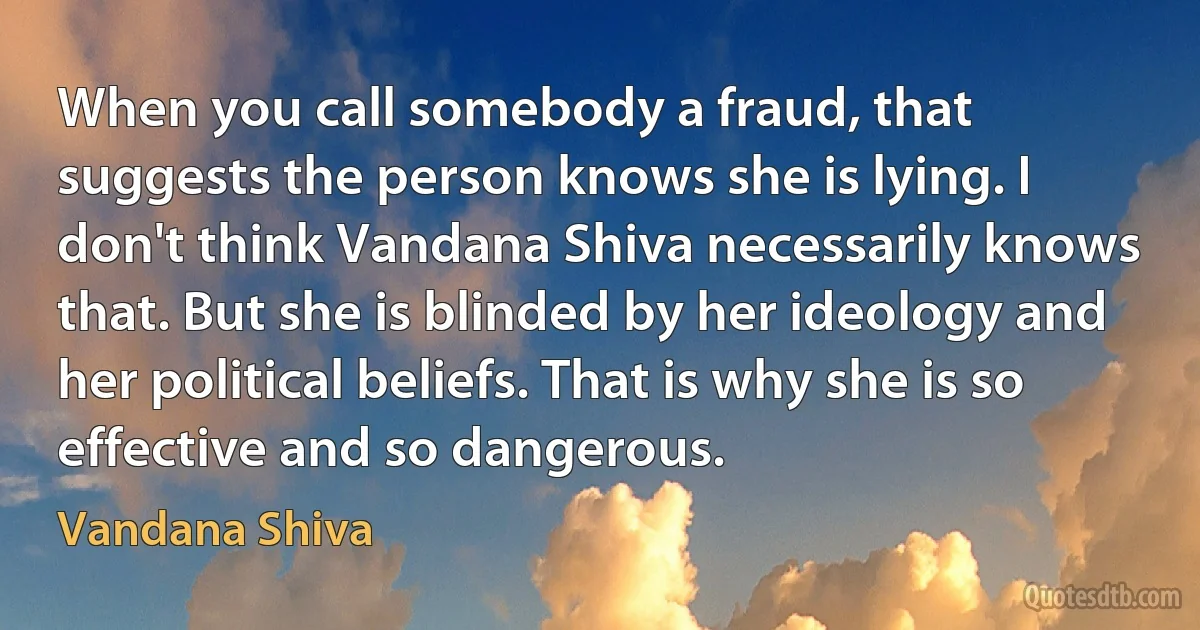 When you call somebody a fraud, that suggests the person knows she is lying. I don't think Vandana Shiva necessarily knows that. But she is blinded by her ideology and her political beliefs. That is why she is so effective and so dangerous. (Vandana Shiva)