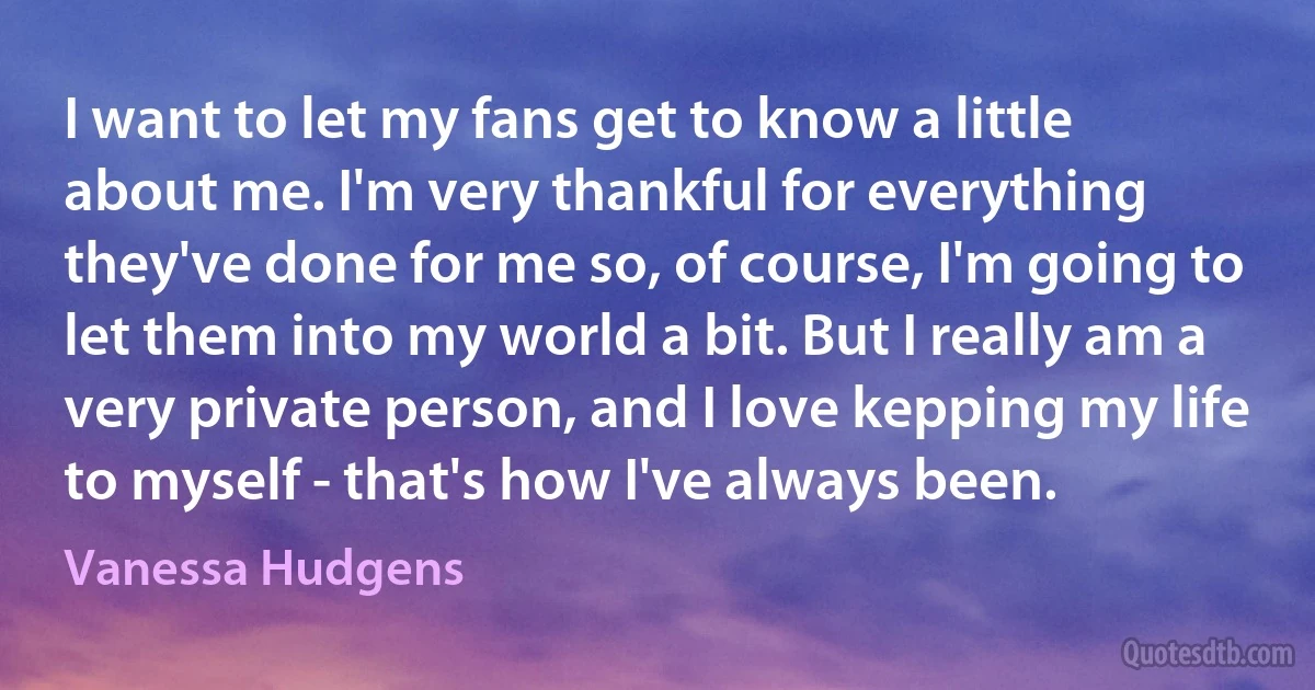 I want to let my fans get to know a little about me. I'm very thankful for everything they've done for me so, of course, I'm going to let them into my world a bit. But I really am a very private person, and I love kepping my life to myself - that's how I've always been. (Vanessa Hudgens)