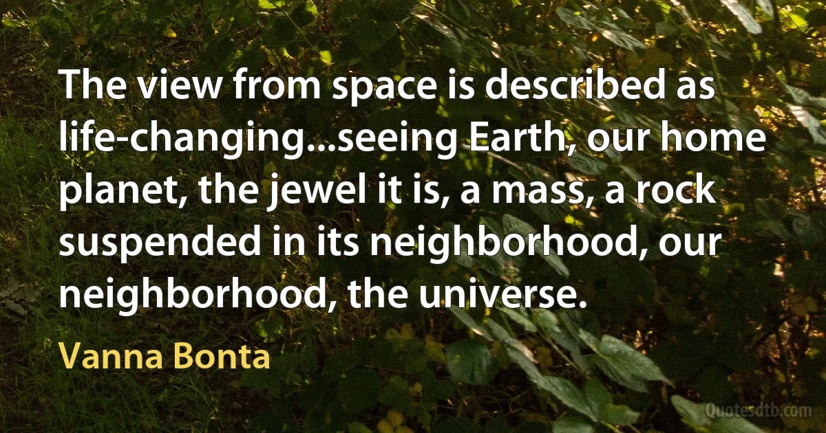 The view from space is described as life-changing...seeing Earth, our home planet, the jewel it is, a mass, a rock suspended in its neighborhood, our neighborhood, the universe. (Vanna Bonta)