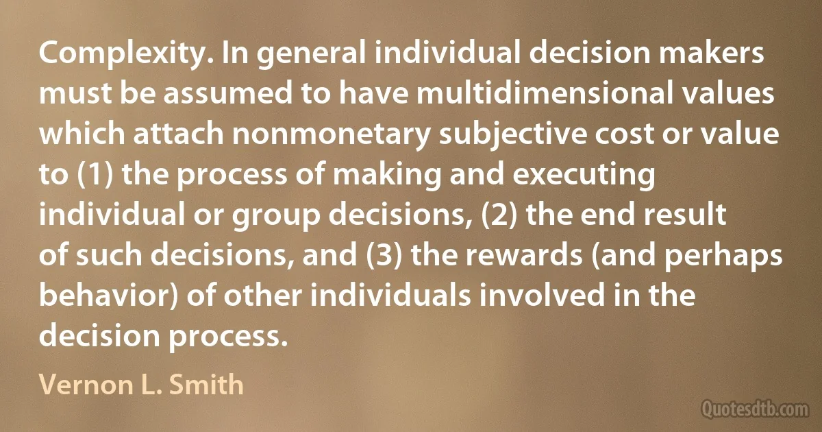 Complexity. In general individual decision makers must be assumed to have multidimensional values which attach nonmonetary subjective cost or value to (1) the process of making and executing individual or group decisions, (2) the end result of such decisions, and (3) the rewards (and perhaps behavior) of other individuals involved in the decision process. (Vernon L. Smith)