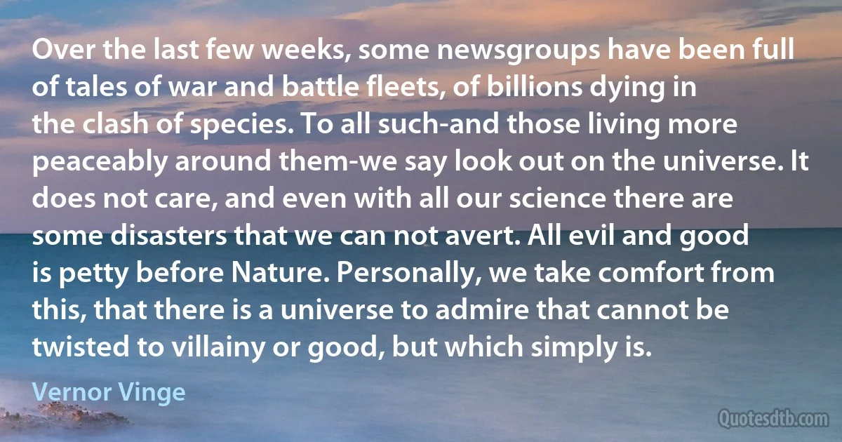 Over the last few weeks, some newsgroups have been full of tales of war and battle fleets, of billions dying in the clash of species. To all such-and those living more peaceably around them-we say look out on the universe. It does not care, and even with all our science there are some disasters that we can not avert. All evil and good is petty before Nature. Personally, we take comfort from this, that there is a universe to admire that cannot be twisted to villainy or good, but which simply is. (Vernor Vinge)