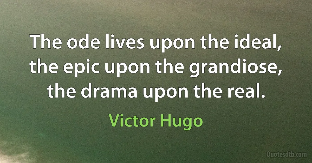 The ode lives upon the ideal, the epic upon the grandiose, the drama upon the real. (Victor Hugo)