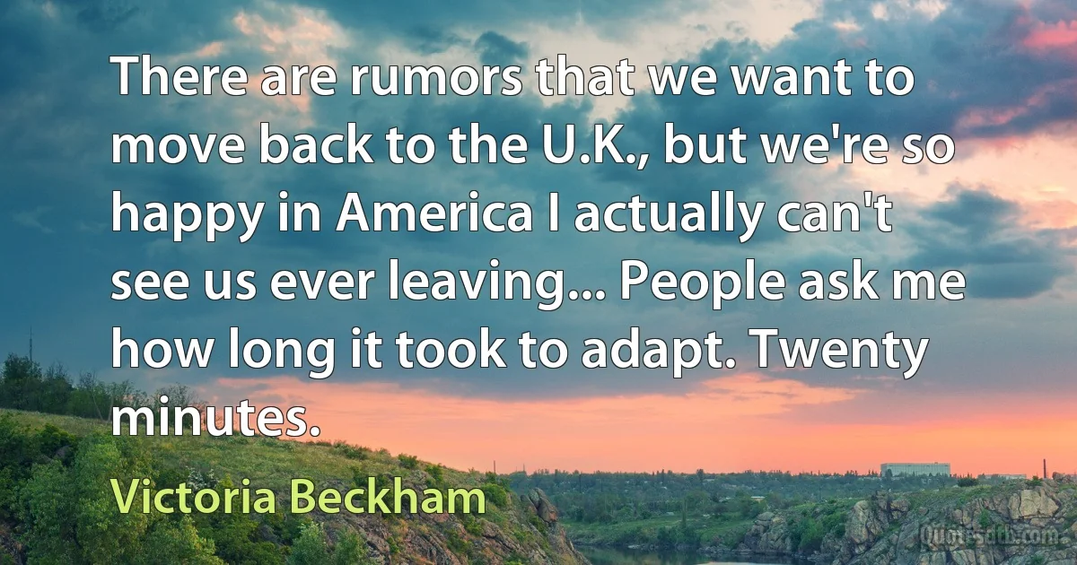 There are rumors that we want to move back to the U.K., but we're so happy in America I actually can't see us ever leaving... People ask me how long it took to adapt. Twenty minutes. (Victoria Beckham)