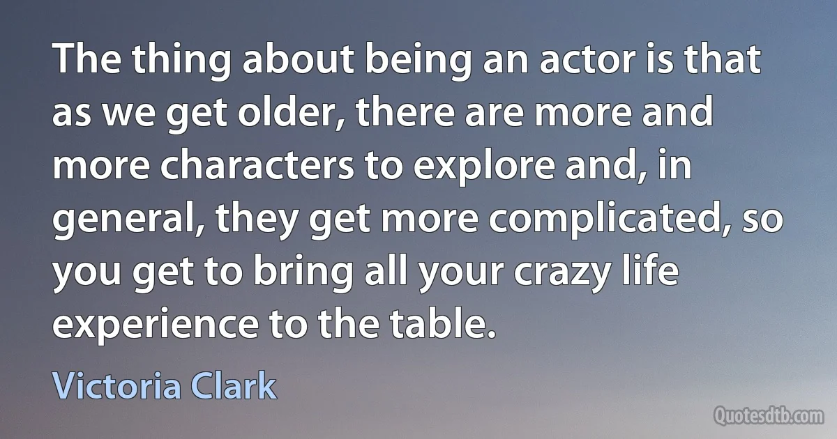 The thing about being an actor is that as we get older, there are more and more characters to explore and, in general, they get more complicated, so you get to bring all your crazy life experience to the table. (Victoria Clark)