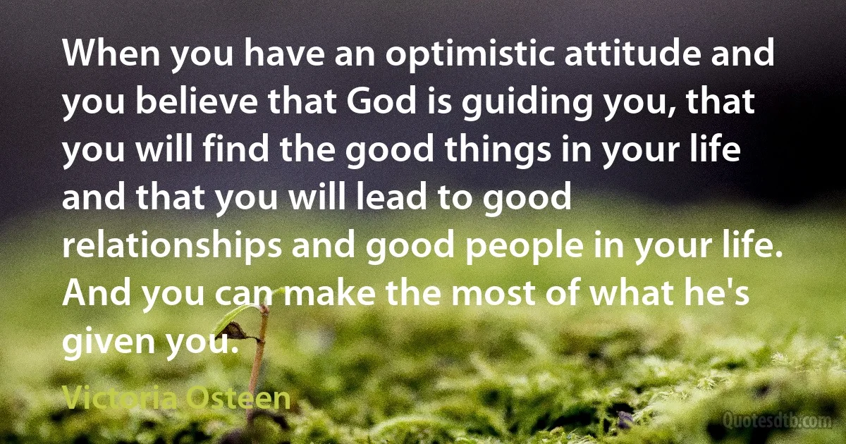 When you have an optimistic attitude and you believe that God is guiding you, that you will find the good things in your life and that you will lead to good relationships and good people in your life. And you can make the most of what he's given you. (Victoria Osteen)