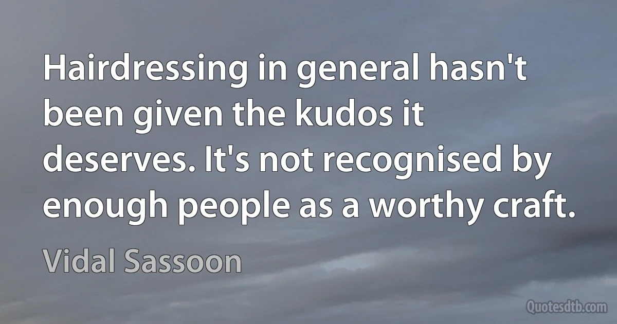 Hairdressing in general hasn't been given the kudos it deserves. It's not recognised by enough people as a worthy craft. (Vidal Sassoon)