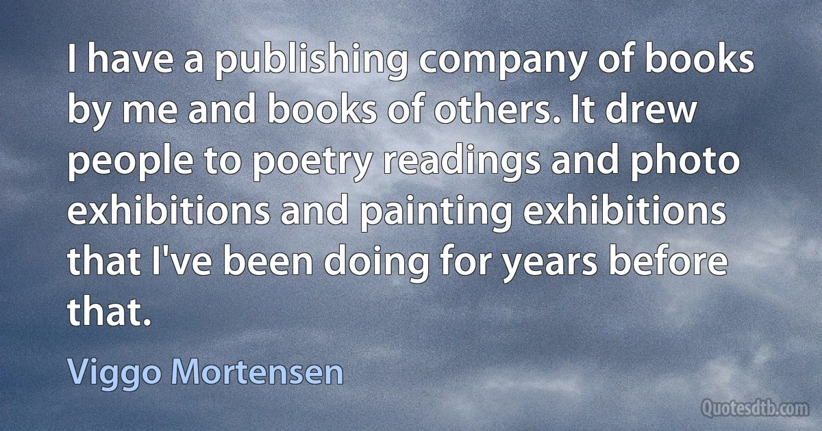 I have a publishing company of books by me and books of others. It drew people to poetry readings and photo exhibitions and painting exhibitions that I've been doing for years before that. (Viggo Mortensen)