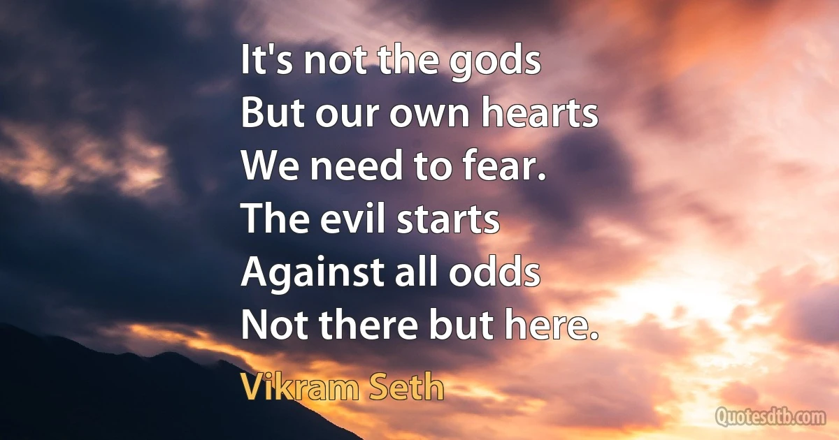 It's not the gods
But our own hearts
We need to fear.
The evil starts
Against all odds
Not there but here. (Vikram Seth)