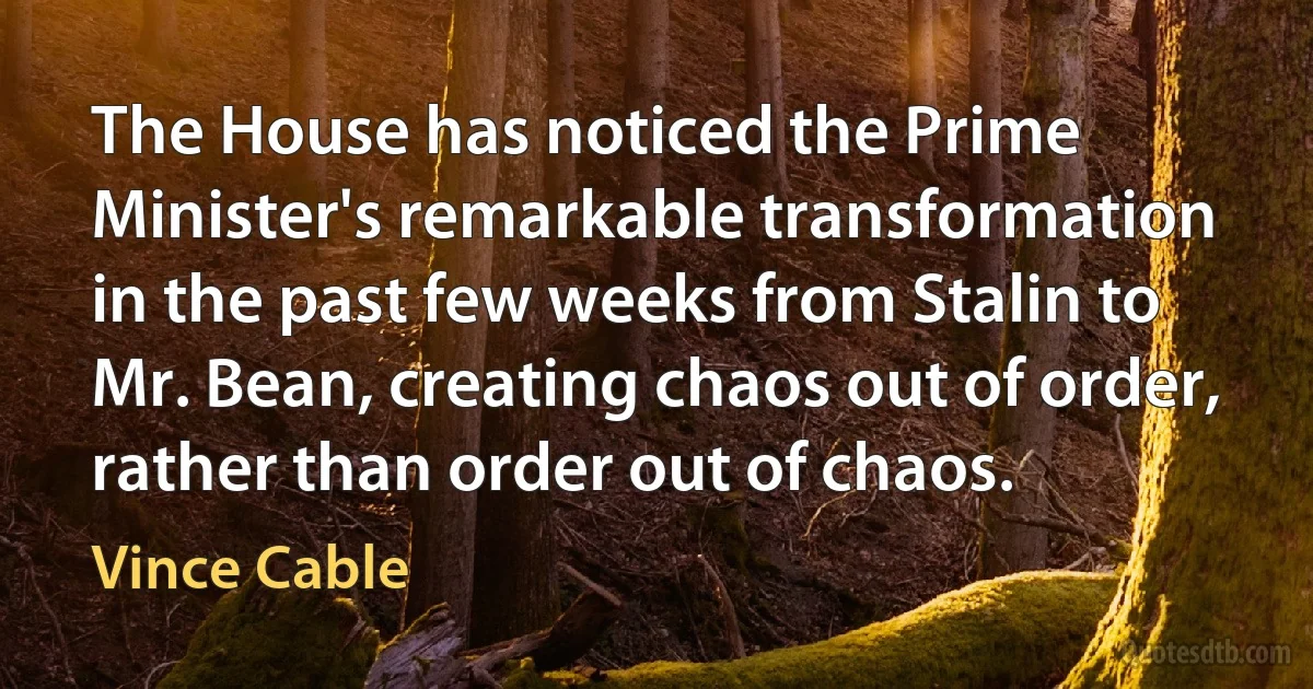 The House has noticed the Prime Minister's remarkable transformation in the past few weeks from Stalin to Mr. Bean, creating chaos out of order, rather than order out of chaos. (Vince Cable)