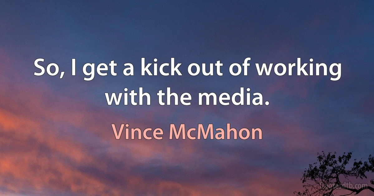 So, I get a kick out of working with the media. (Vince McMahon)