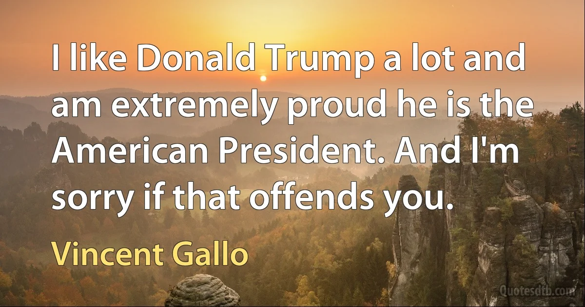 I like Donald Trump a lot and am extremely proud he is the American President. And I'm sorry if that offends you. (Vincent Gallo)