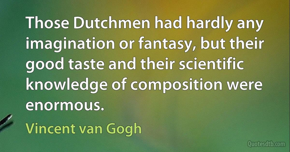 Those Dutchmen had hardly any imagination or fantasy, but their good taste and their scientific knowledge of composition were enormous. (Vincent van Gogh)