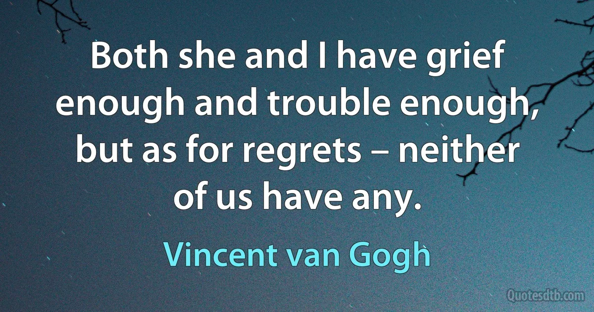 Both she and I have grief enough and trouble enough, but as for regrets – neither of us have any. (Vincent van Gogh)