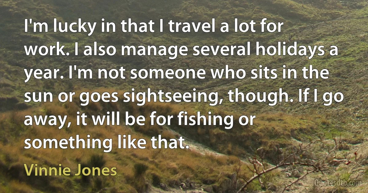 I'm lucky in that I travel a lot for work. I also manage several holidays a year. I'm not someone who sits in the sun or goes sightseeing, though. If I go away, it will be for fishing or something like that. (Vinnie Jones)