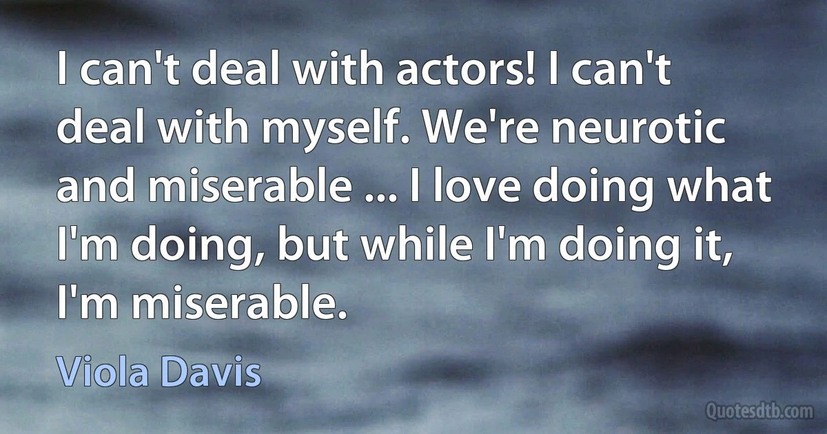 I can't deal with actors! I can't deal with myself. We're neurotic and miserable ... I love doing what I'm doing, but while I'm doing it, I'm miserable. (Viola Davis)