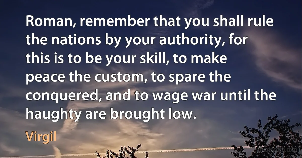 Roman, remember that you shall rule the nations by your authority, for this is to be your skill, to make peace the custom, to spare the conquered, and to wage war until the haughty are brought low. (Virgil)