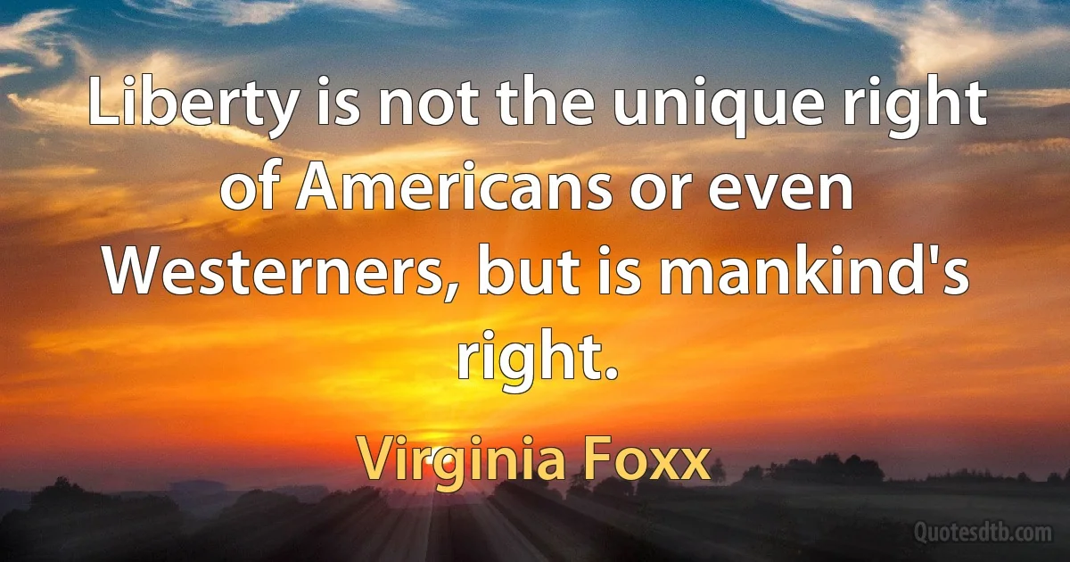 Liberty is not the unique right of Americans or even Westerners, but is mankind's right. (Virginia Foxx)