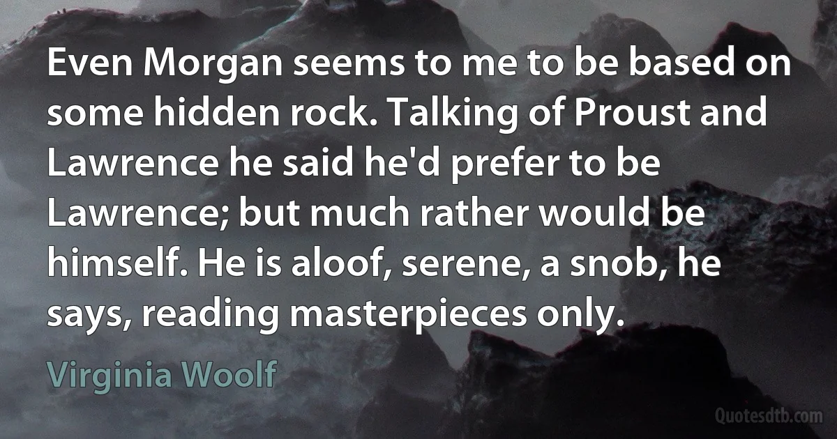 Even Morgan seems to me to be based on some hidden rock. Talking of Proust and Lawrence he said he'd prefer to be Lawrence; but much rather would be himself. He is aloof, serene, a snob, he says, reading masterpieces only. (Virginia Woolf)