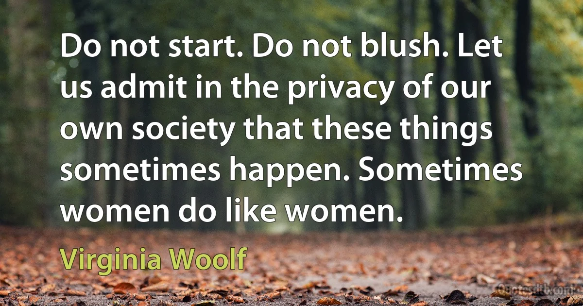 Do not start. Do not blush. Let us admit in the privacy of our own society that these things sometimes happen. Sometimes women do like women. (Virginia Woolf)