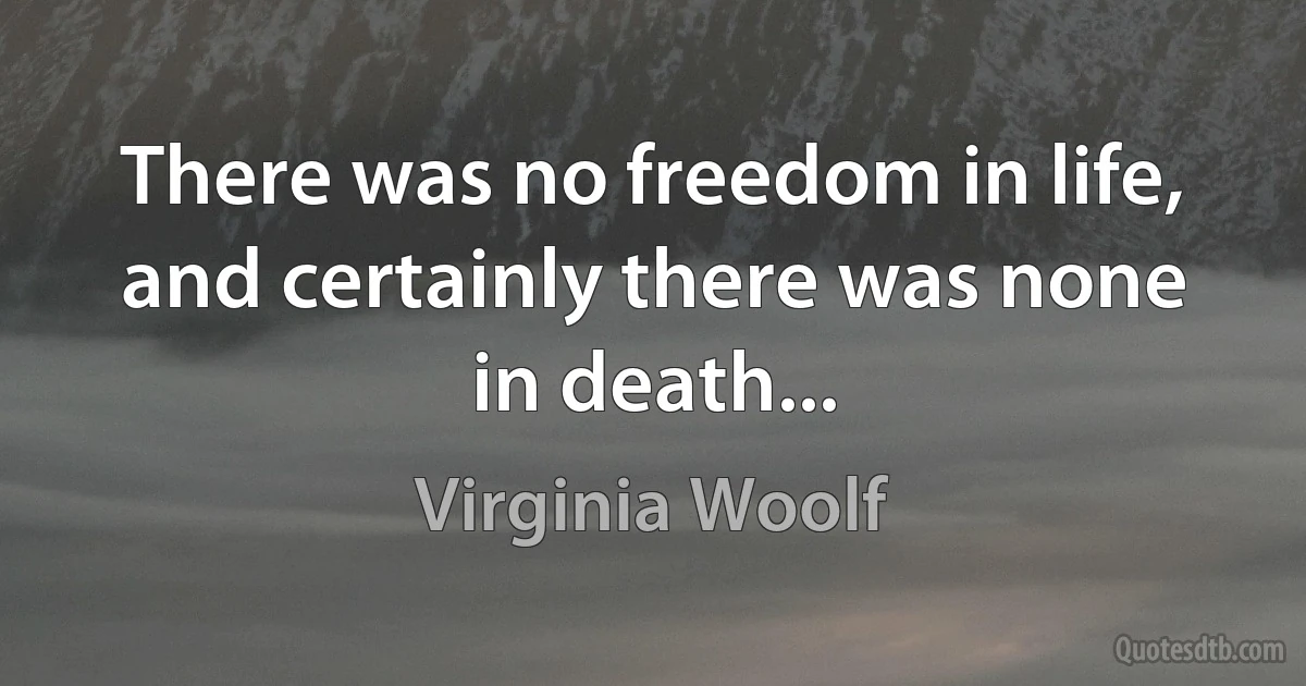 There was no freedom in life, and certainly there was none in death... (Virginia Woolf)