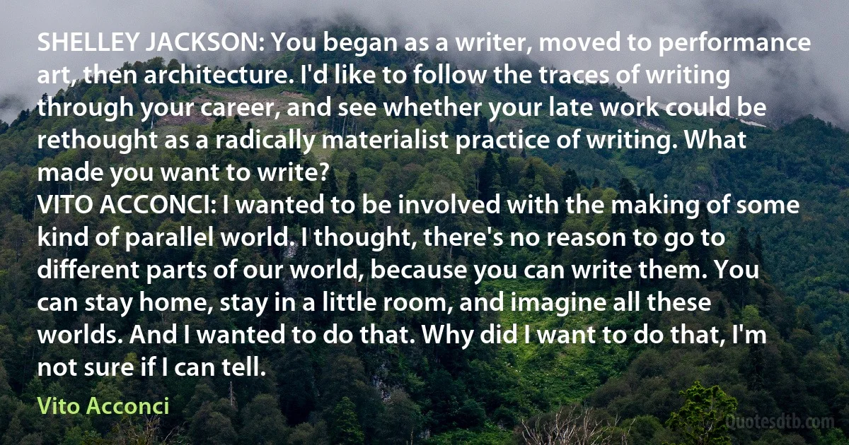 SHELLEY JACKSON: You began as a writer, moved to performance art, then architecture. I'd like to follow the traces of writing through your career, and see whether your late work could be rethought as a radically materialist practice of writing. What made you want to write?
VITO ACCONCI: I wanted to be involved with the making of some kind of parallel world. I thought, there's no reason to go to different parts of our world, because you can write them. You can stay home, stay in a little room, and imagine all these worlds. And I wanted to do that. Why did I want to do that, I'm not sure if I can tell. (Vito Acconci)