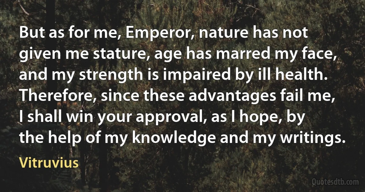 But as for me, Emperor, nature has not given me stature, age has marred my face, and my strength is impaired by ill health. Therefore, since these advantages fail me, I shall win your approval, as I hope, by the help of my knowledge and my writings. (Vitruvius)