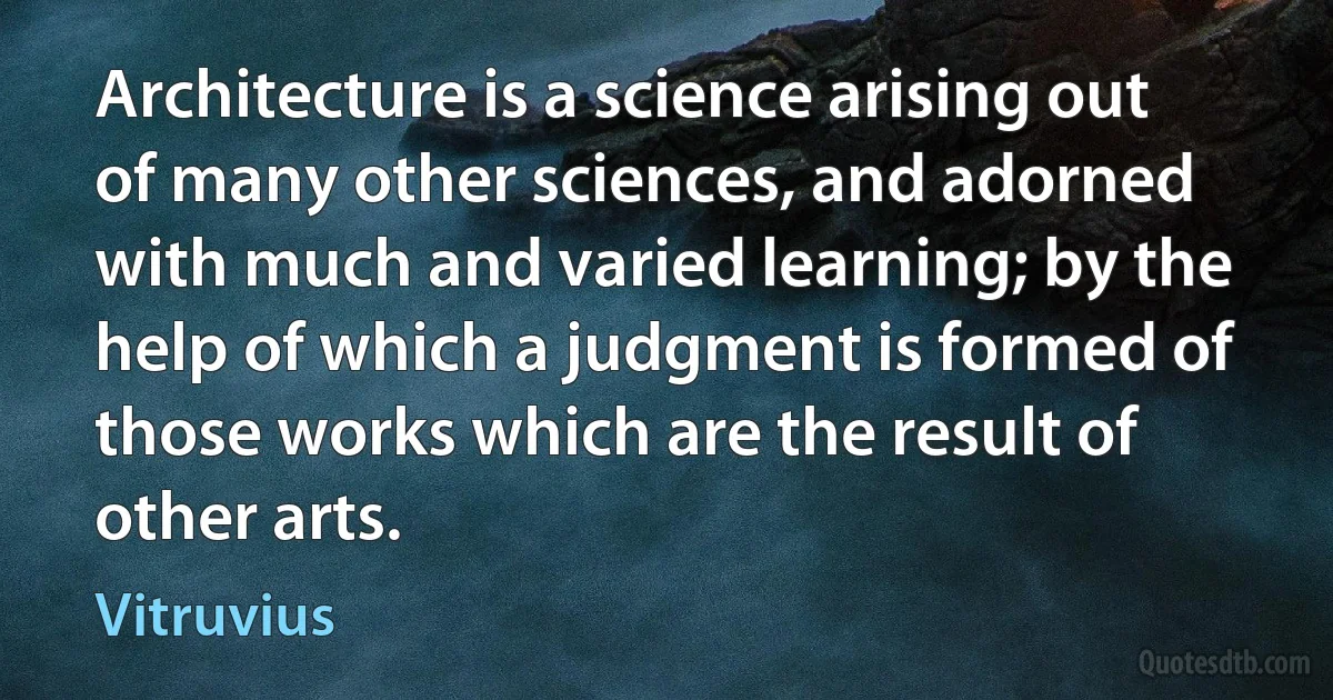 Architecture is a science arising out of many other sciences, and adorned with much and varied learning; by the help of which a judgment is formed of those works which are the result of other arts. (Vitruvius)