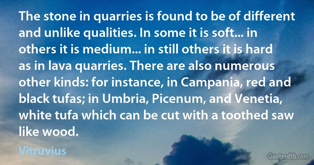 The stone in quarries is found to be of different and unlike qualities. In some it is soft... in others it is medium... in still others it is hard as in lava quarries. There are also numerous other kinds: for instance, in Campania, red and black tufas; in Umbria, Picenum, and Venetia, white tufa which can be cut with a toothed saw like wood. (Vitruvius)