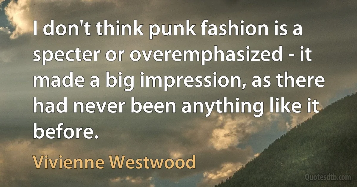 I don't think punk fashion is a specter or overemphasized - it made a big impression, as there had never been anything like it before. (Vivienne Westwood)