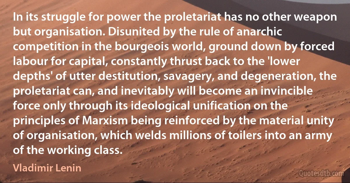 In its struggle for power the proletariat has no other weapon but organisation. Disunited by the rule of anarchic competition in the bourgeois world, ground down by forced labour for capital, constantly thrust back to the 'lower depths' of utter destitution, savagery, and degeneration, the proletariat can, and inevitably will become an invincible force only through its ideological unification on the principles of Marxism being reinforced by the material unity of organisation, which welds millions of toilers into an army of the working class. (Vladimir Lenin)