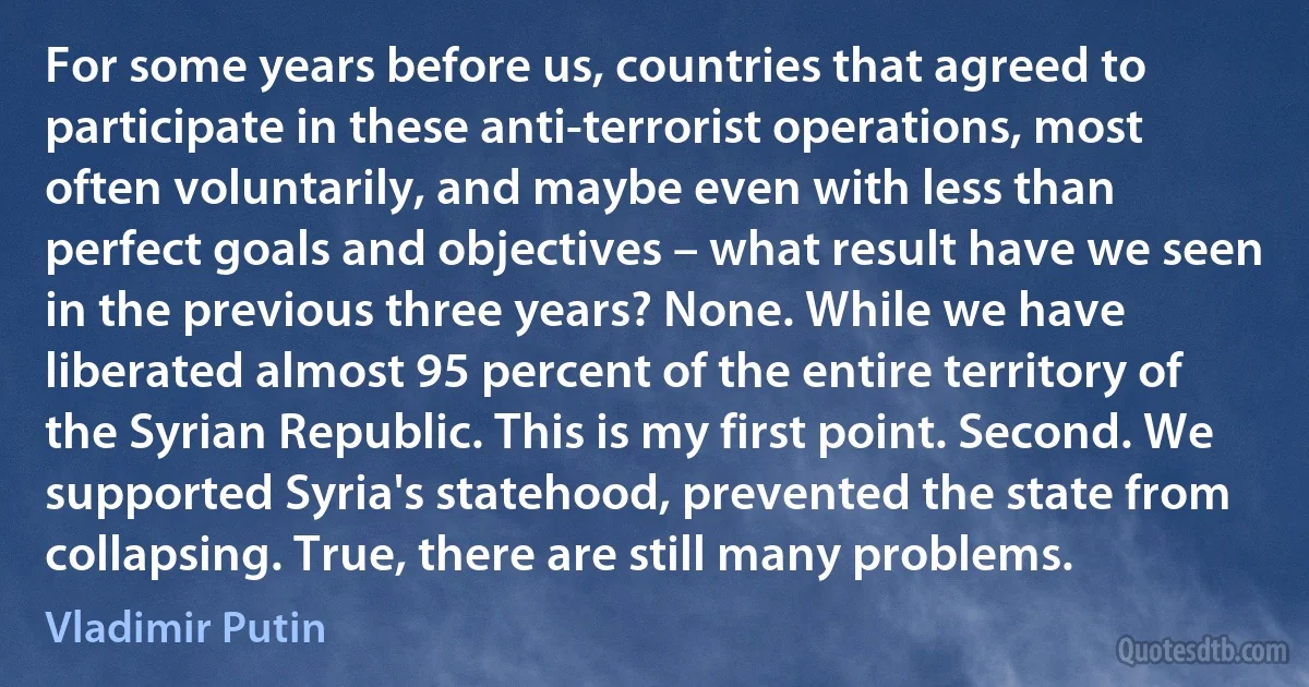 For some years before us, countries that agreed to participate in these anti-terrorist operations, most often voluntarily, and maybe even with less than perfect goals and objectives – what result have we seen in the previous three years? None. While we have liberated almost 95 percent of the entire territory of the Syrian Republic. This is my first point. Second. We supported Syria's statehood, prevented the state from collapsing. True, there are still many problems. (Vladimir Putin)