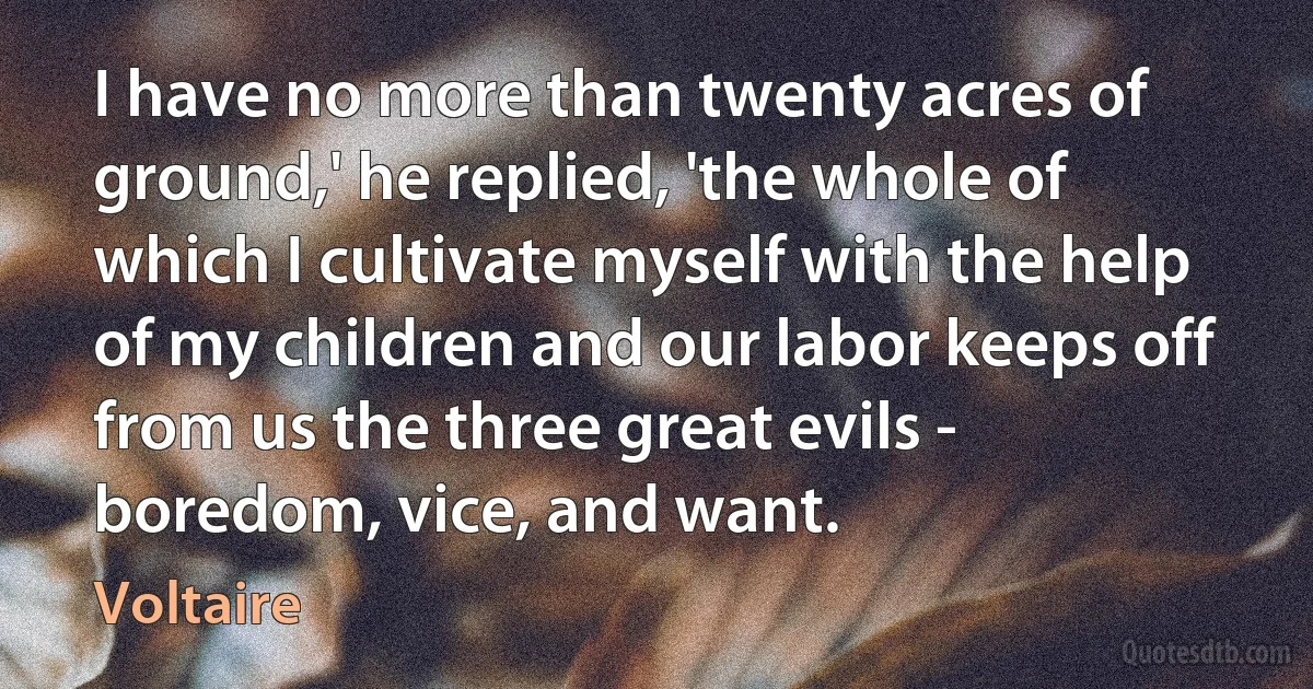 I have no more than twenty acres of ground,' he replied, 'the whole of which I cultivate myself with the help of my children and our labor keeps off from us the three great evils - boredom, vice, and want. (Voltaire)