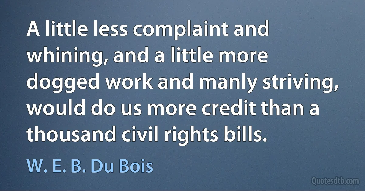 A little less complaint and whining, and a little more dogged work and manly striving, would do us more credit than a thousand civil rights bills. (W. E. B. Du Bois)