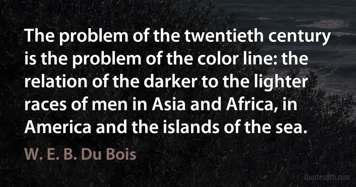 The problem of the twentieth century is the problem of the color line: the relation of the darker to the lighter races of men in Asia and Africa, in America and the islands of the sea. (W. E. B. Du Bois)