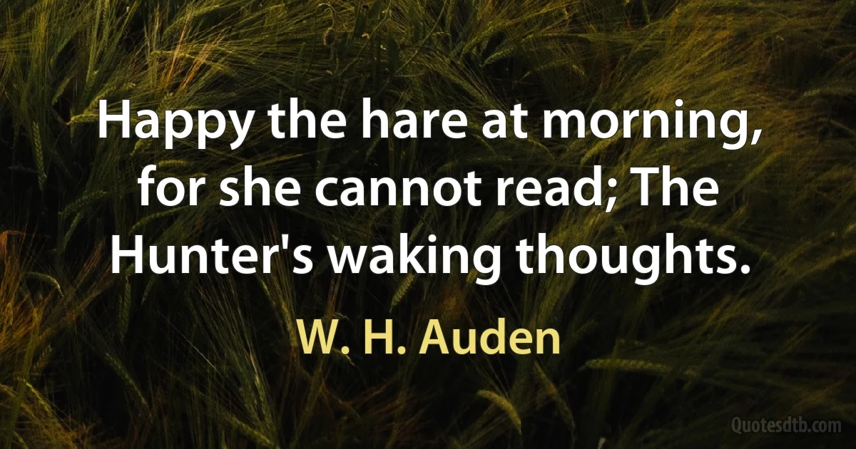 Happy the hare at morning, for she cannot read; The Hunter's waking thoughts. (W. H. Auden)