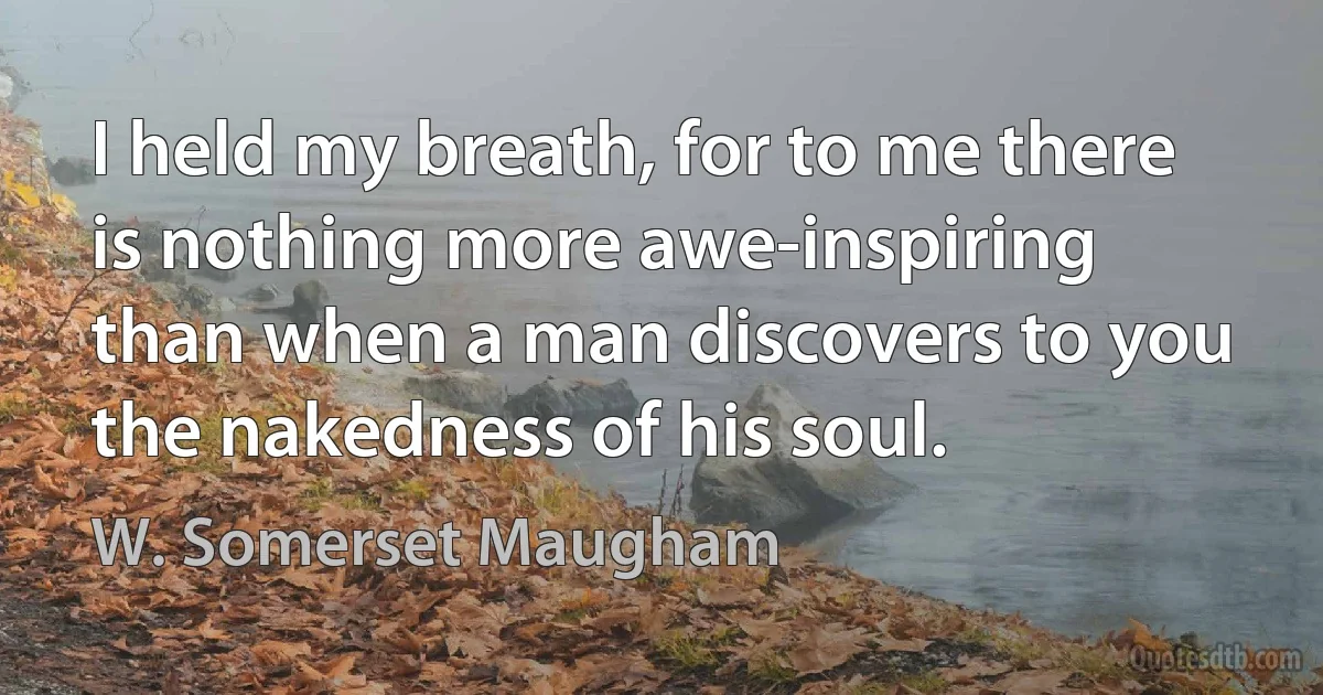 I held my breath, for to me there is nothing more awe-inspiring than when a man discovers to you the nakedness of his soul. (W. Somerset Maugham)