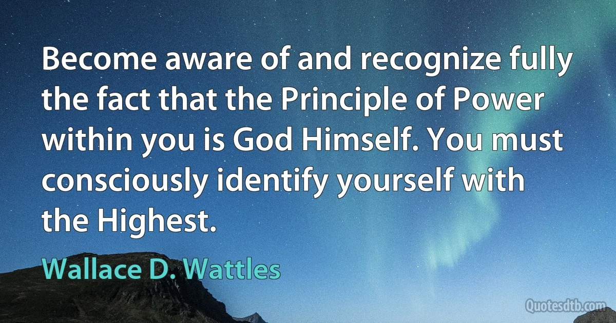 Become aware of and recognize fully the fact that the Principle of Power within you is God Himself. You must consciously identify yourself with the Highest. (Wallace D. Wattles)