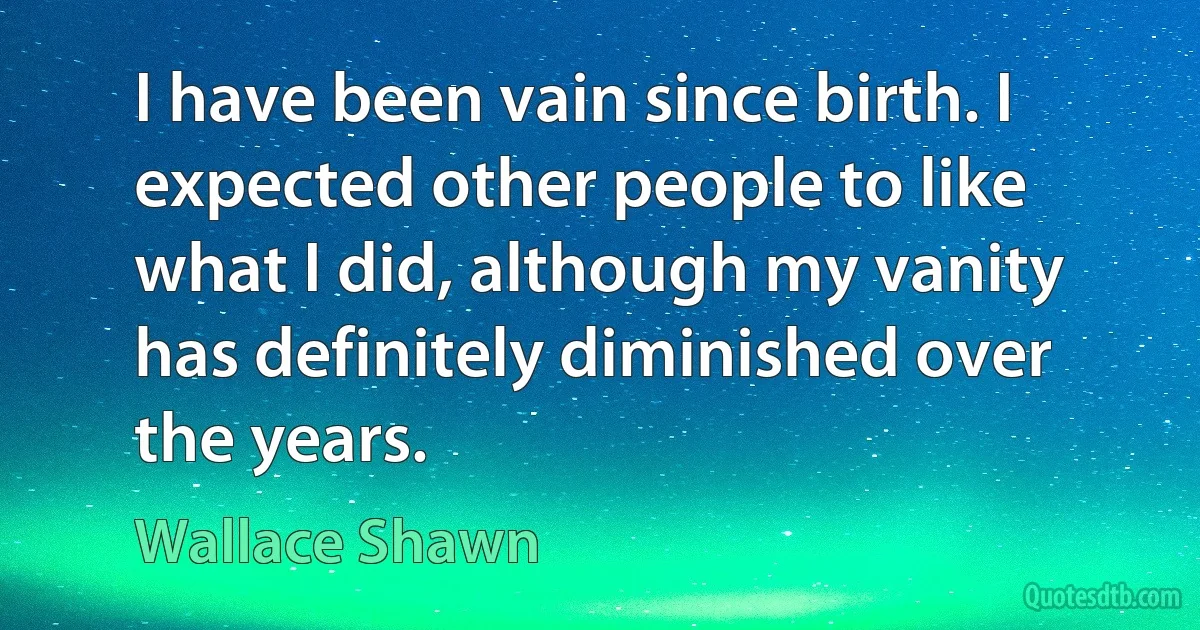 I have been vain since birth. I expected other people to like what I did, although my vanity has definitely diminished over the years. (Wallace Shawn)