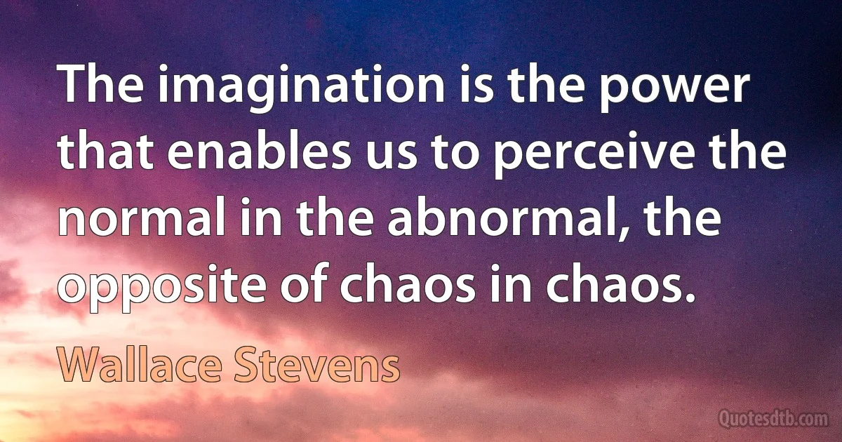 The imagination is the power that enables us to perceive the normal in the abnormal, the opposite of chaos in chaos. (Wallace Stevens)