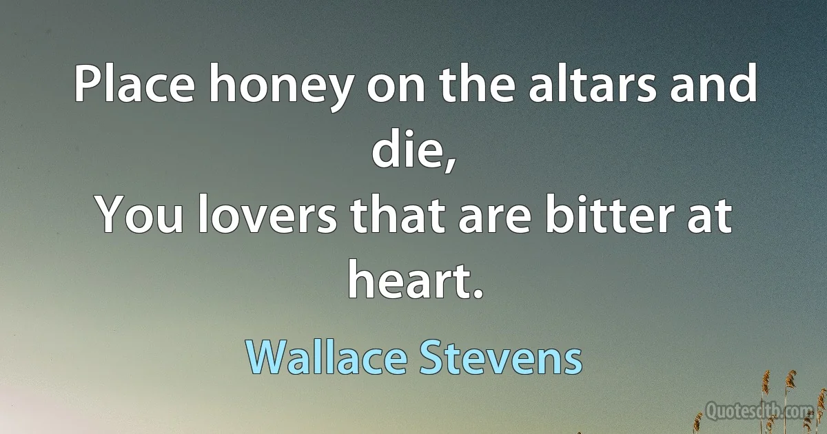 Place honey on the altars and die,
You lovers that are bitter at heart. (Wallace Stevens)