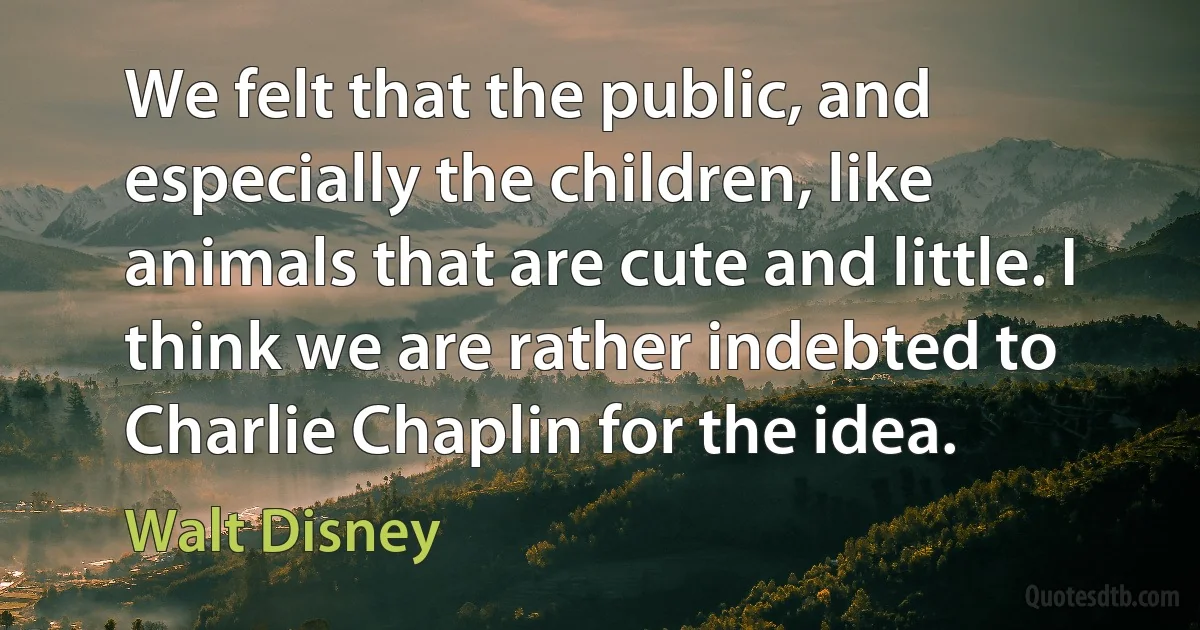 We felt that the public, and especially the children, like animals that are cute and little. I think we are rather indebted to Charlie Chaplin for the idea. (Walt Disney)