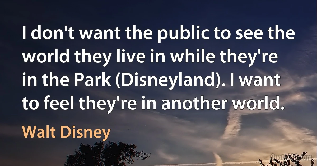 I don't want the public to see the world they live in while they're in the Park (Disneyland). I want to feel they're in another world. (Walt Disney)