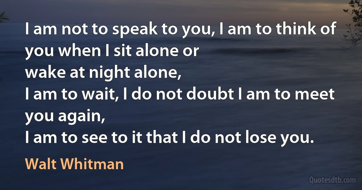 I am not to speak to you, I am to think of you when I sit alone or
wake at night alone,
I am to wait, I do not doubt I am to meet you again,
I am to see to it that I do not lose you. (Walt Whitman)