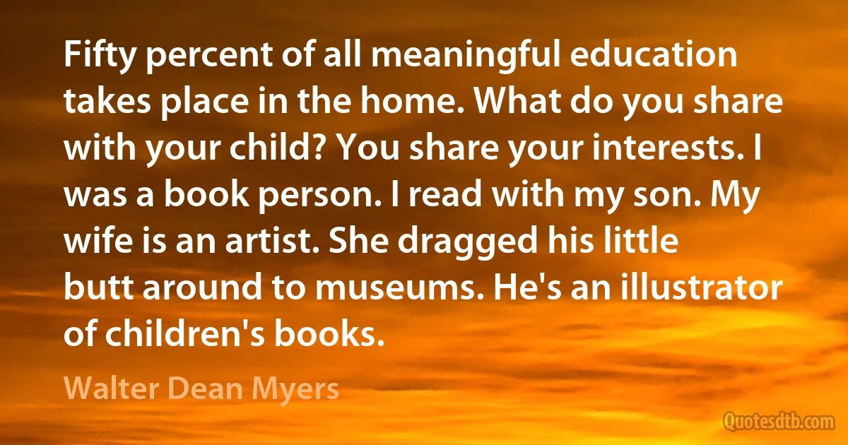 Fifty percent of all meaningful education takes place in the home. What do you share with your child? You share your interests. I was a book person. I read with my son. My wife is an artist. She dragged his little butt around to museums. He's an illustrator of children's books. (Walter Dean Myers)