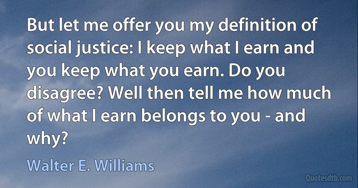 But let me offer you my definition of social justice: I keep what I earn and you keep what you earn. Do you disagree? Well then tell me how much of what I earn belongs to you - and why? (Walter E. Williams)