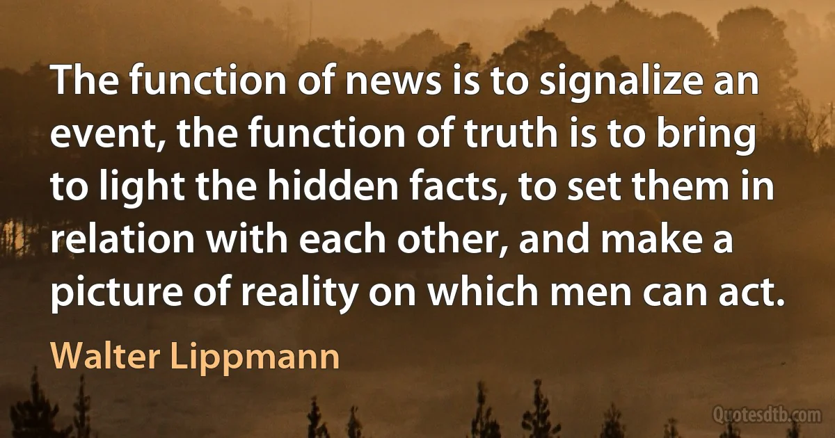 The function of news is to signalize an event, the function of truth is to bring to light the hidden facts, to set them in relation with each other, and make a picture of reality on which men can act. (Walter Lippmann)