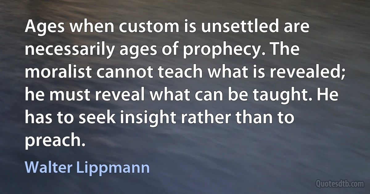 Ages when custom is unsettled are necessarily ages of prophecy. The moralist cannot teach what is revealed; he must reveal what can be taught. He has to seek insight rather than to preach. (Walter Lippmann)