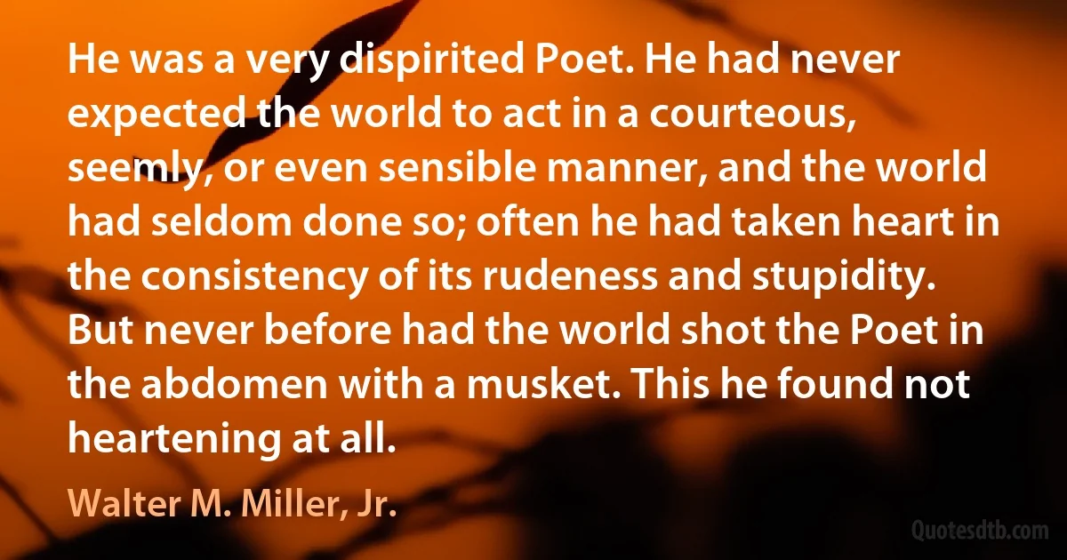 He was a very dispirited Poet. He had never expected the world to act in a courteous, seemly, or even sensible manner, and the world had seldom done so; often he had taken heart in the consistency of its rudeness and stupidity. But never before had the world shot the Poet in the abdomen with a musket. This he found not heartening at all. (Walter M. Miller, Jr.)